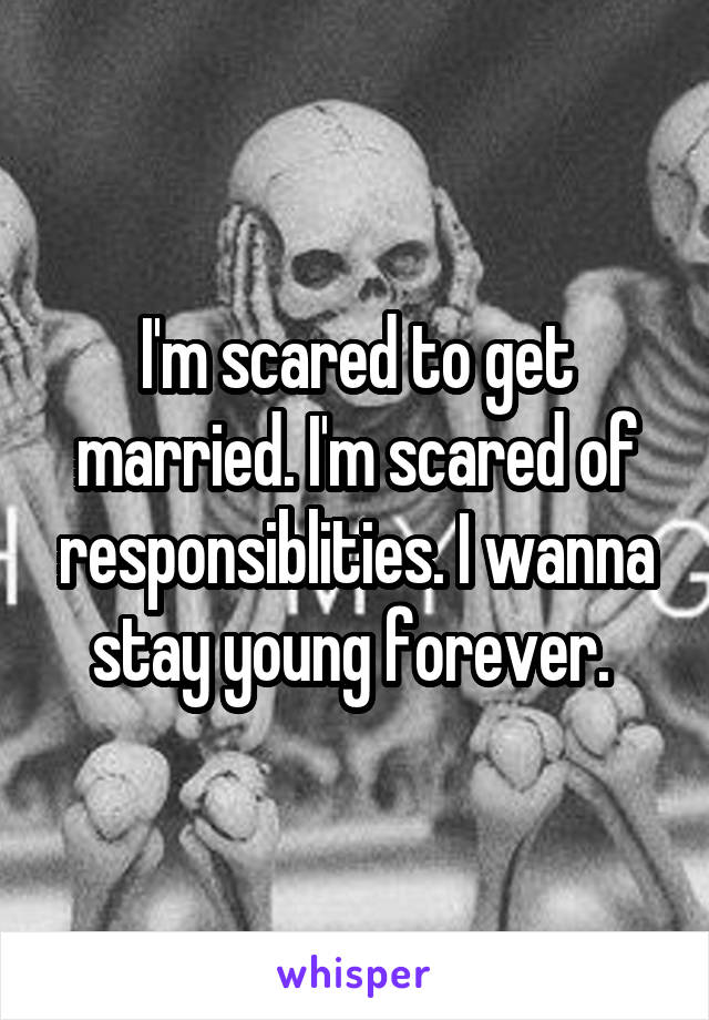 I'm scared to get married. I'm scared of responsiblities. I wanna stay young forever. 