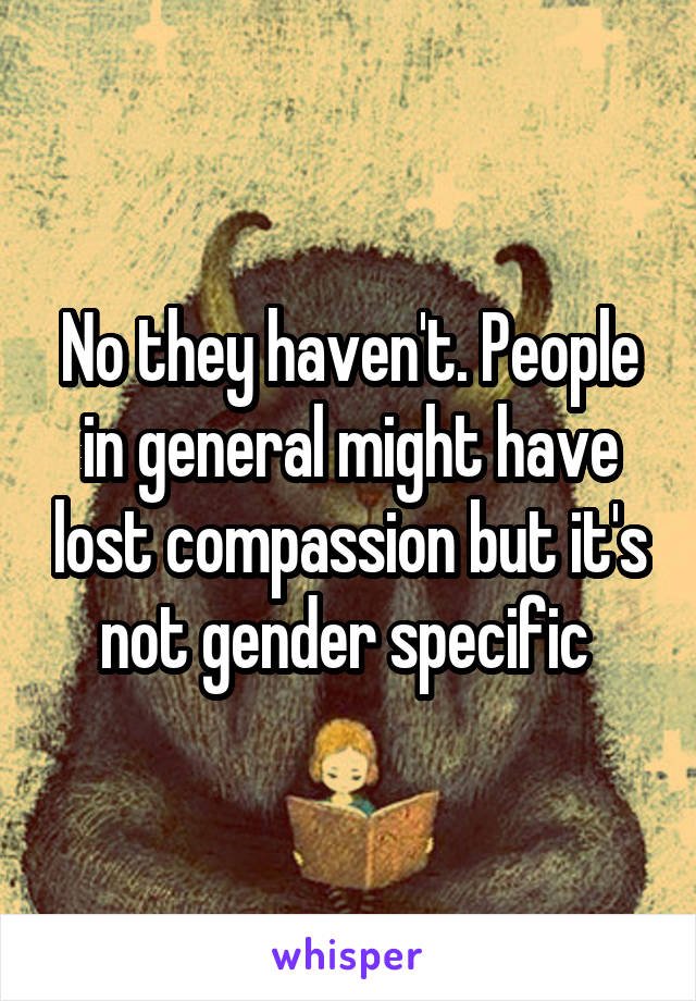 No they haven't. People in general might have lost compassion but it's not gender specific 