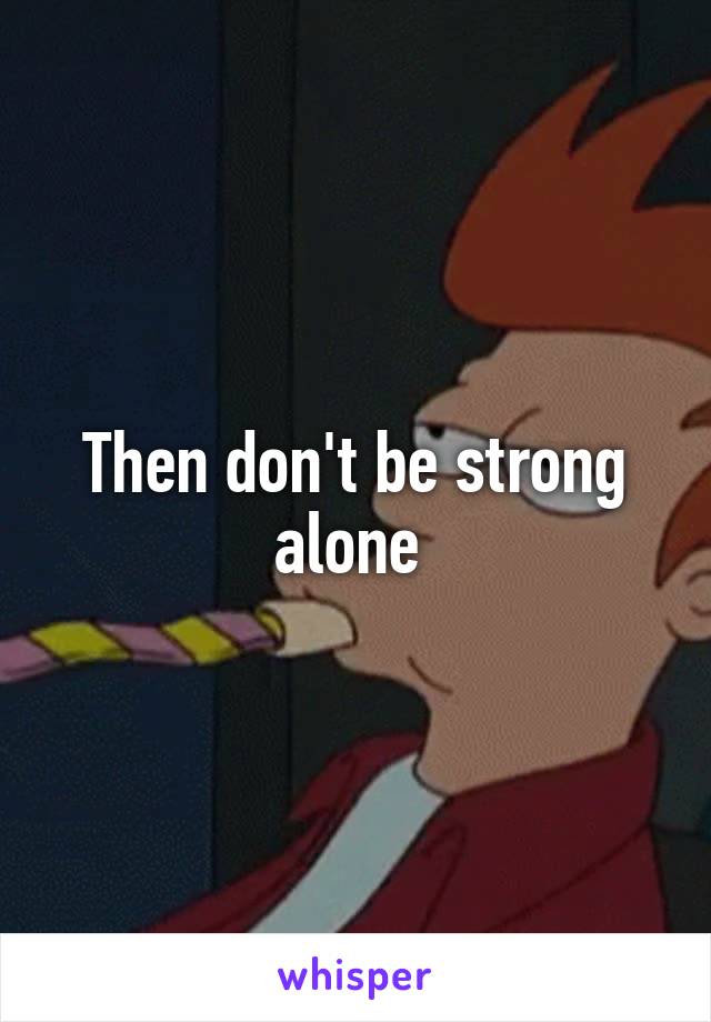 Then don't be strong alone 