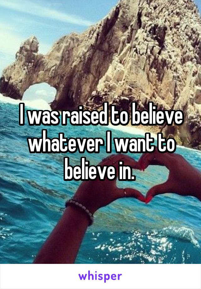 I was raised to believe whatever I want to believe in. 