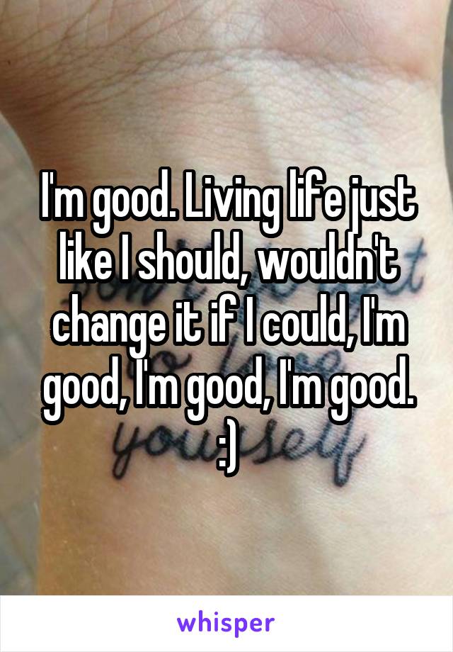 I'm good. Living life just like I should, wouldn't change it if I could, I'm good, I'm good, I'm good. :)