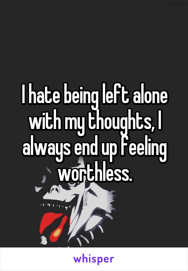 I hate being left alone with my thoughts, I always end up feeling worthless.