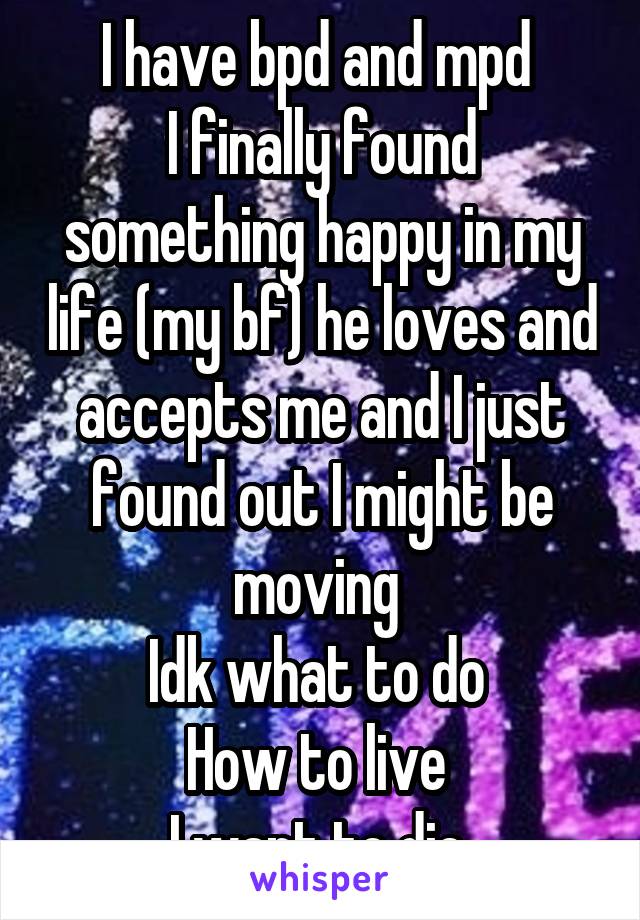 I have bpd and mpd 
I finally found something happy in my life (my bf) he loves and accepts me and I just found out I might be moving 
Idk what to do 
How to live 
I want to die 