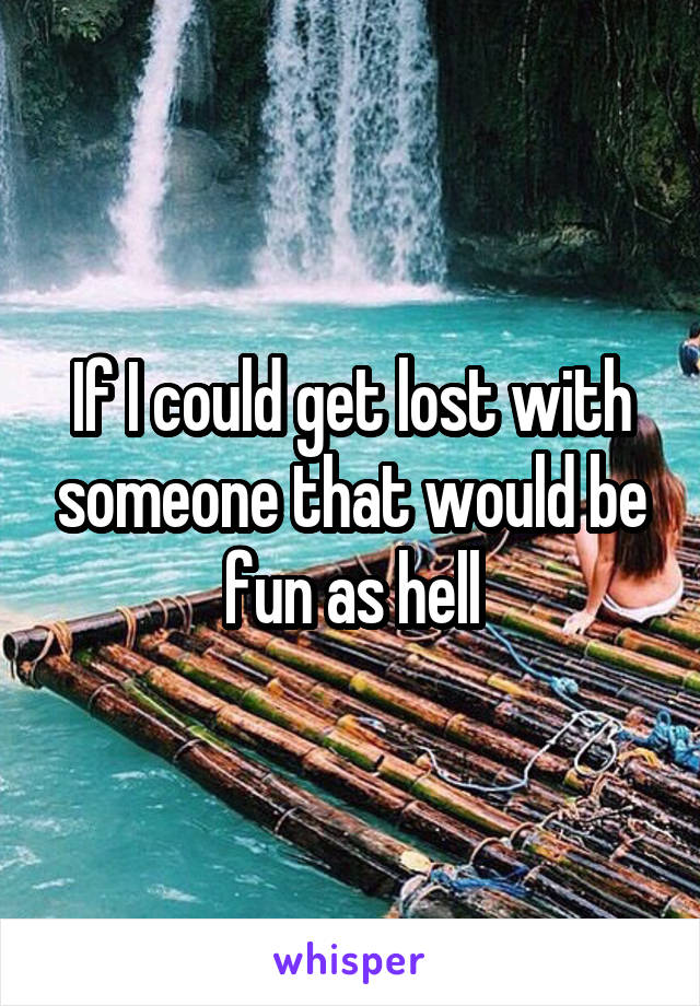 If I could get lost with someone that would be fun as hell
