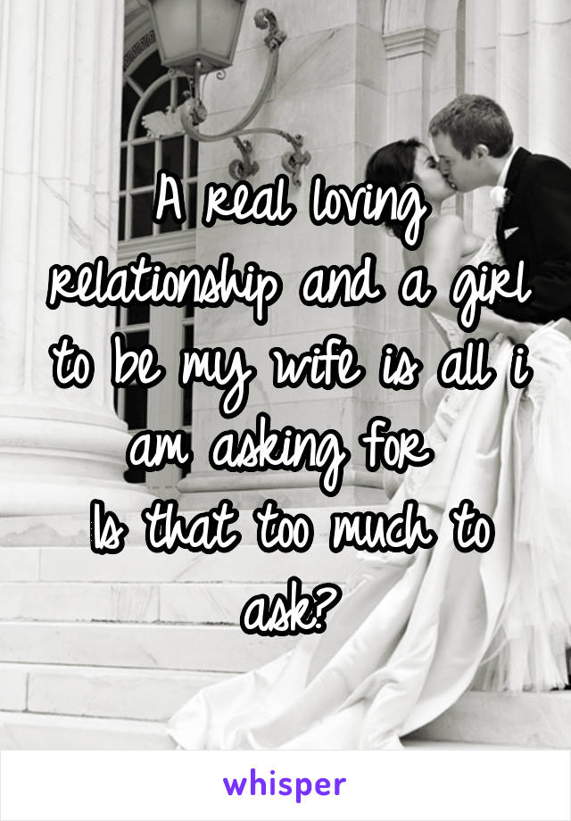 A real loving relationship and a girl to be my wife is all i am asking for 
Is that too much to ask?