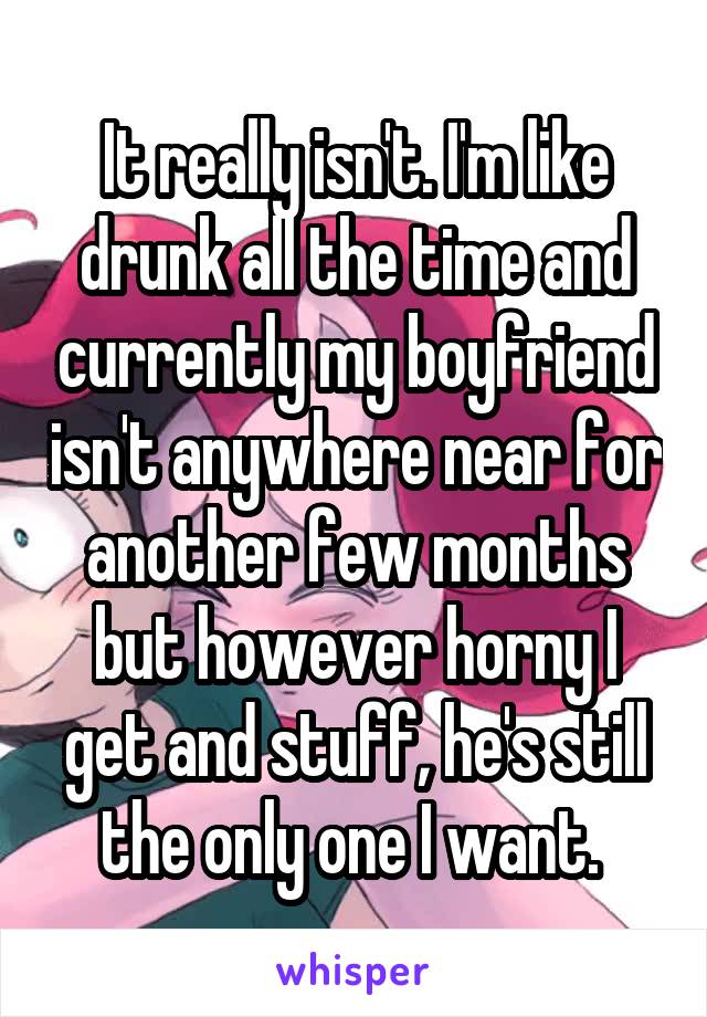 It really isn't. I'm like drunk all the time and currently my boyfriend isn't anywhere near for another few months but however horny I get and stuff, he's still the only one I want. 