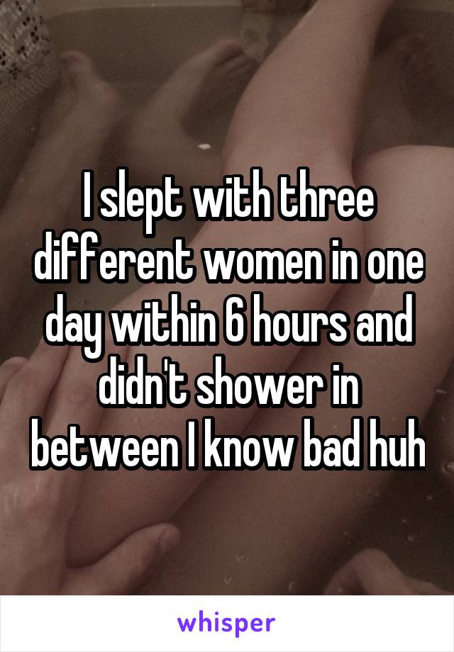 I slept with three different women in one day within 6 hours and didn't shower in between I know bad huh