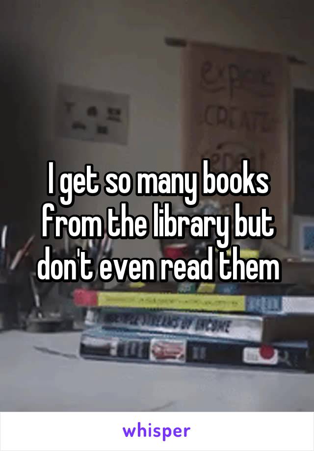 I get so many books from the library but don't even read them