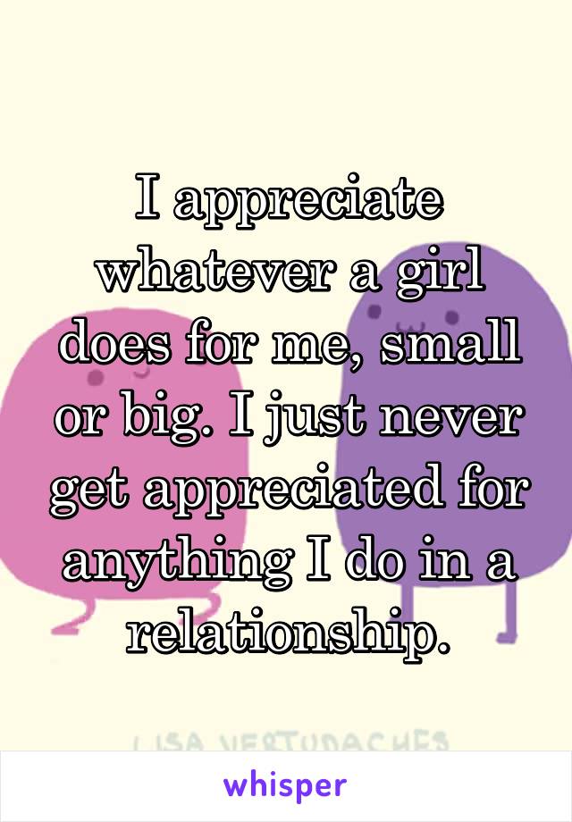 I appreciate whatever a girl does for me, small or big. I just never get appreciated for anything I do in a relationship.