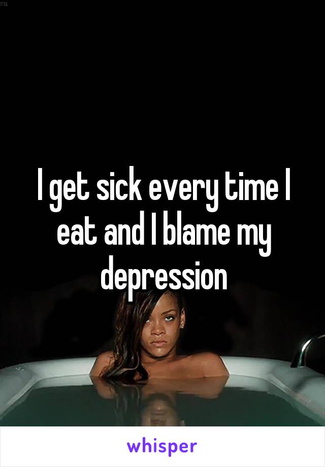 I get sick every time I eat and I blame my depression
