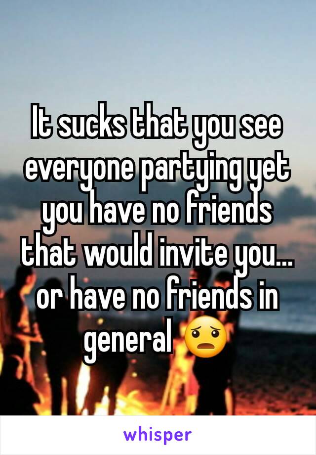 It sucks that you see everyone partying yet you have no friends that would invite you... or have no friends in general 😦