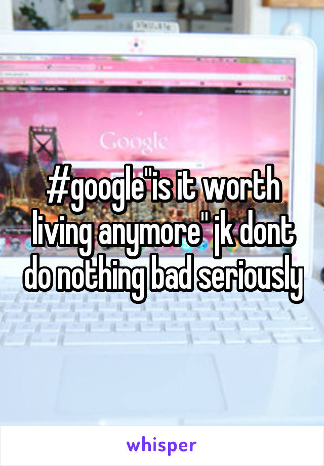 #google"is it worth living anymore" jk dont do nothing bad seriously