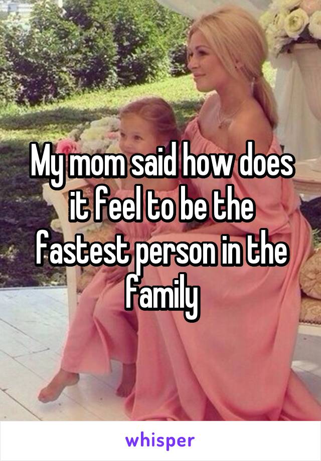 My mom said how does it feel to be the fastest person in the family