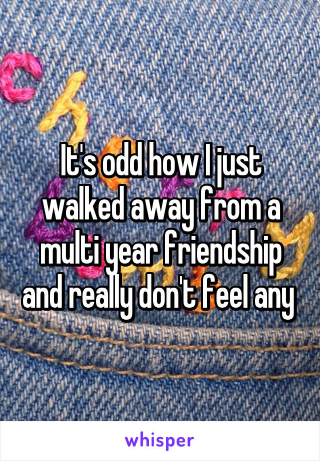 It's odd how I just walked away from a multi year friendship and really don't feel any 