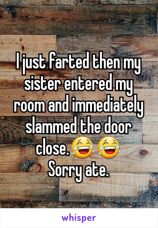 I just farted then my sister entered my room and immediately slammed the door close.😂😂
Sorry ate.