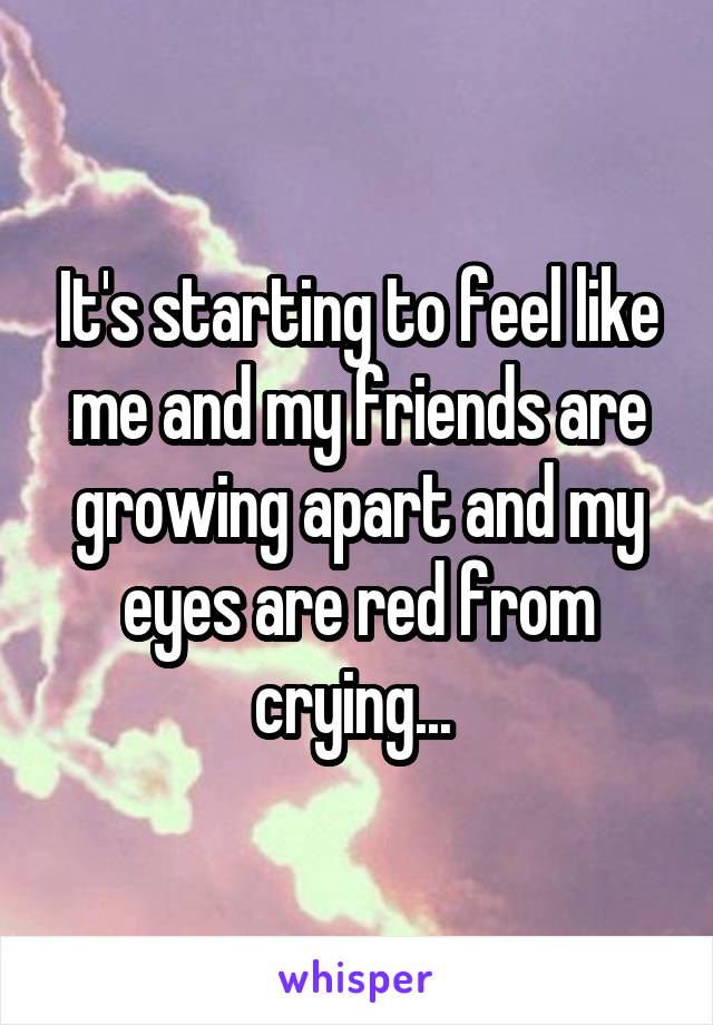 It's starting to feel like me and my friends are growing apart and my eyes are red from crying... 