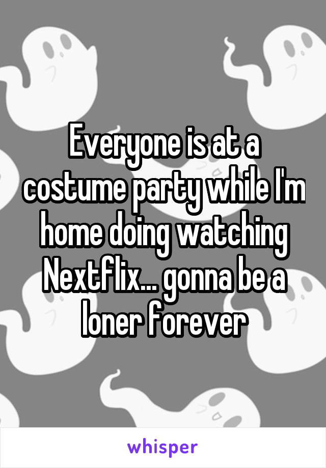 Everyone is at a costume party while I'm home doing watching Nextflix... gonna be a loner forever