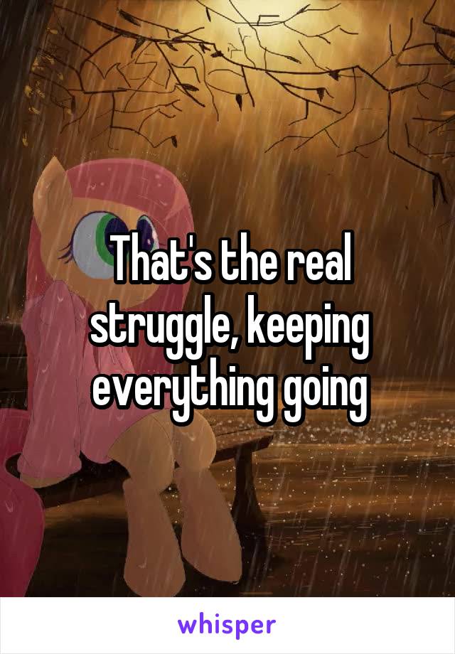 That's the real struggle, keeping everything going