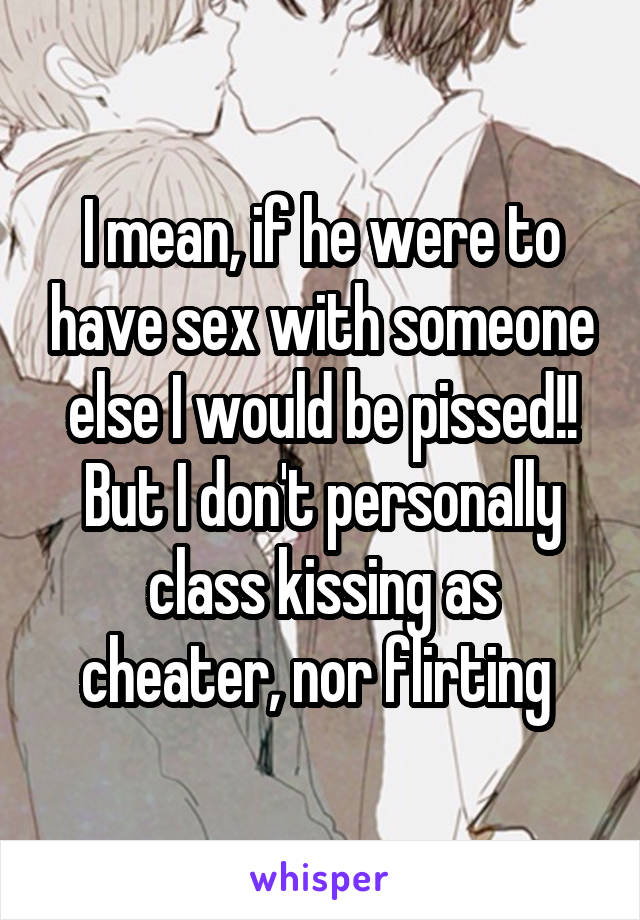 I mean, if he were to have sex with someone else I would be pissed!! But I don't personally class kissing as cheater, nor flirting 