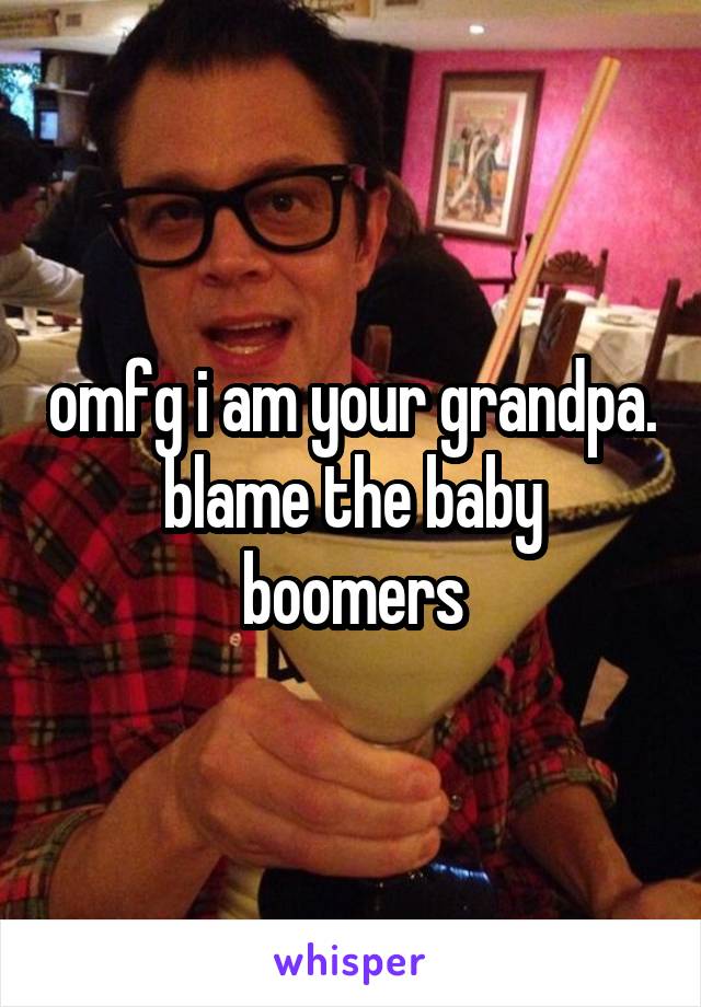 omfg i am your grandpa. blame the baby boomers