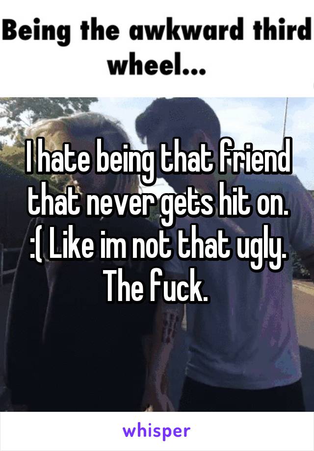 I hate being that friend that never gets hit on. :( Like im not that ugly. The fuck. 