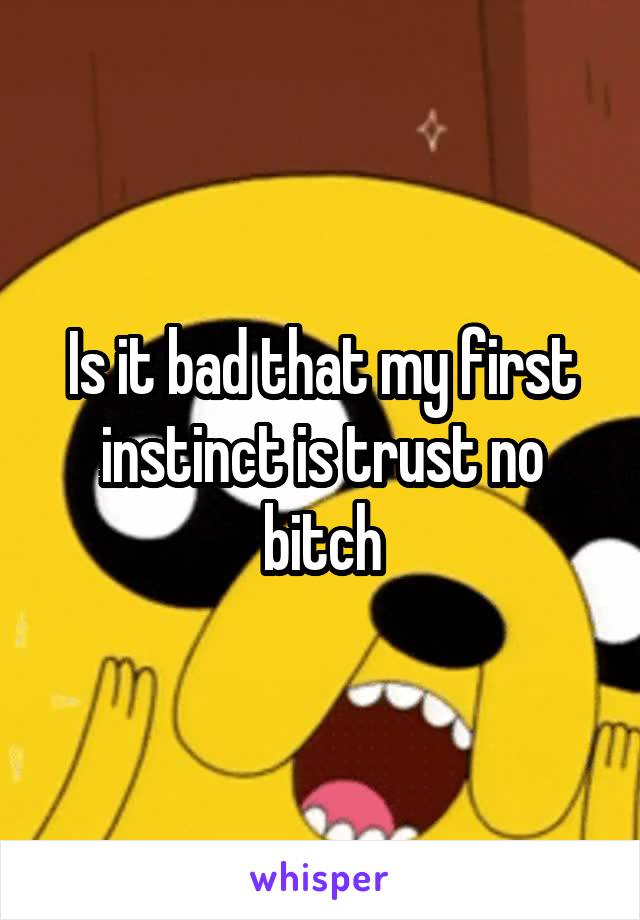 Is it bad that my first instinct is trust no bitch