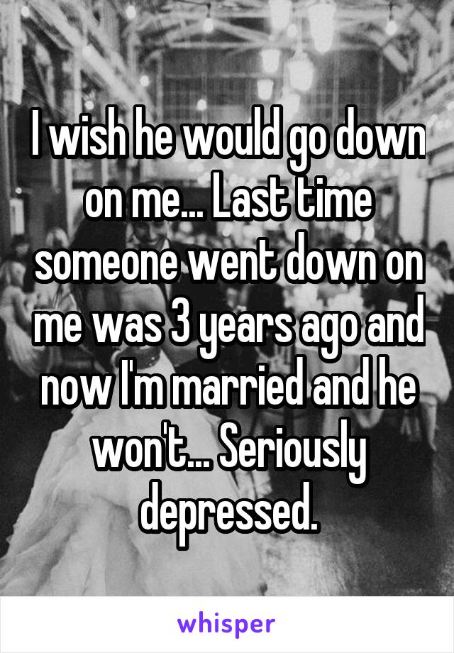 I wish he would go down on me... Last time someone went down on me was 3 years ago and now I'm married and he won't... Seriously depressed.