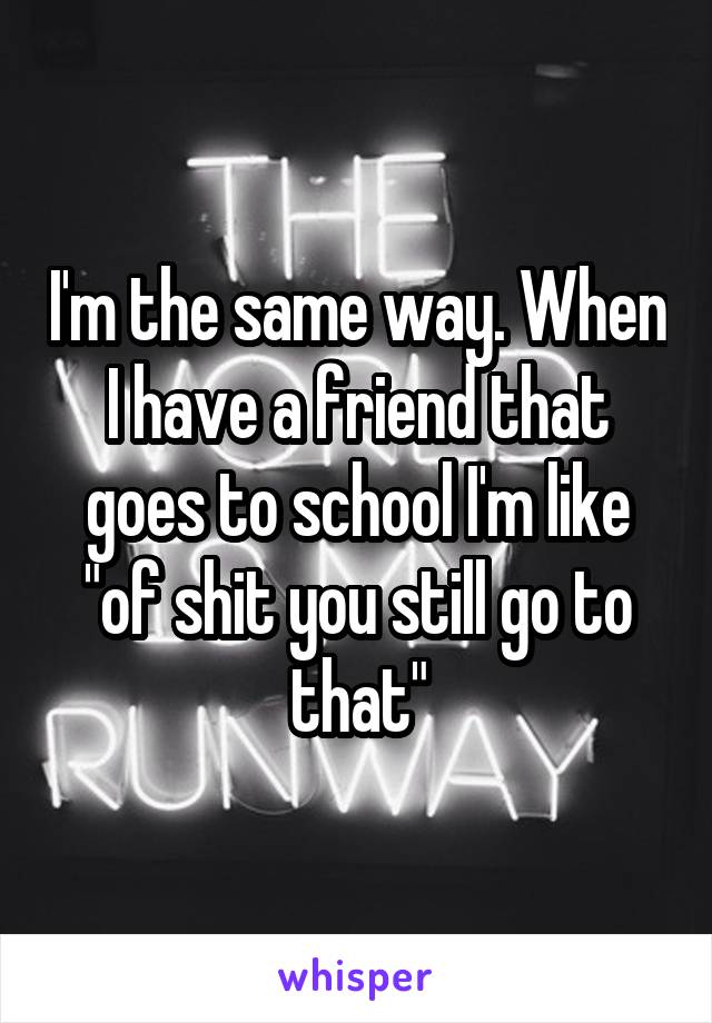 I'm the same way. When I have a friend that goes to school I'm like "of shit you still go to that"
