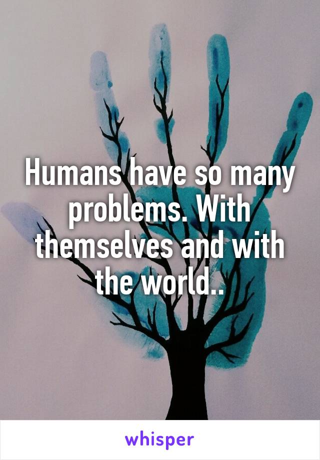 Humans have so many problems. With themselves and with the world..