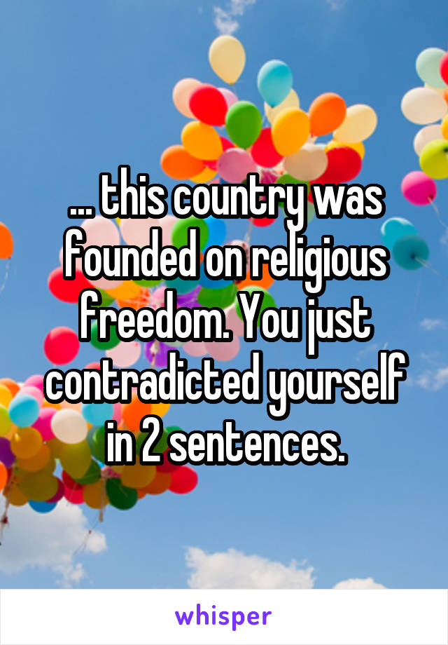 ... this country was founded on religious freedom. You just contradicted yourself in 2 sentences.