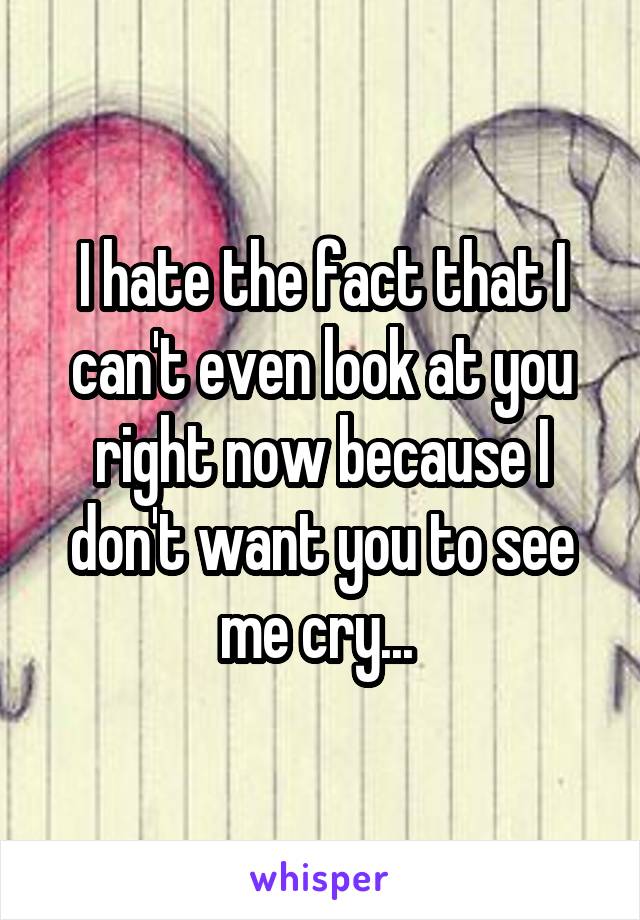 I hate the fact that I can't even look at you right now because I don't want you to see me cry... 