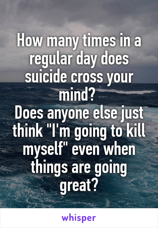 How many times in a regular day does suicide cross your mind? 
Does anyone else just think "I'm going to kill myself" even when things are going great?