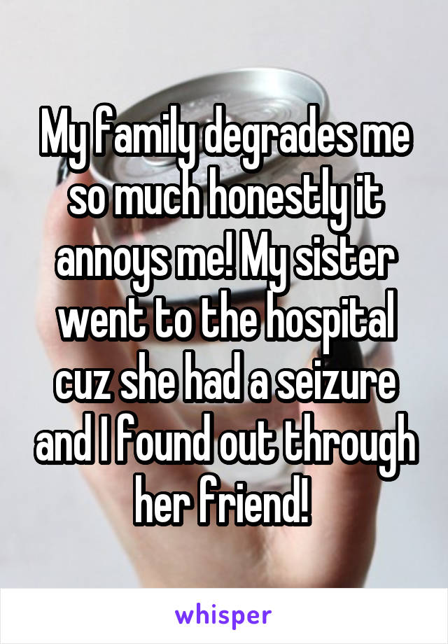 My family degrades me so much honestly it annoys me! My sister went to the hospital cuz she had a seizure and I found out through her friend! 