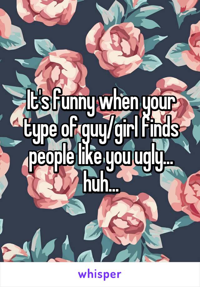 It's funny when your type of guy/girl finds people like you ugly... huh...