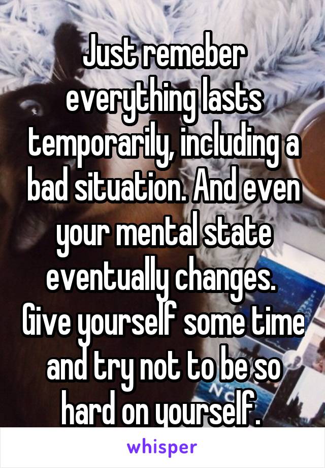 Just remeber everything lasts temporarily, including a bad situation. And even your mental state eventually changes.  Give yourself some time and try not to be so hard on yourself. 