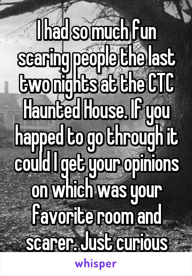 I had so much fun scaring people the last two nights at the CTC Haunted House. If you happed to go through it could I get your opinions on which was your favorite room and scarer. Just curious