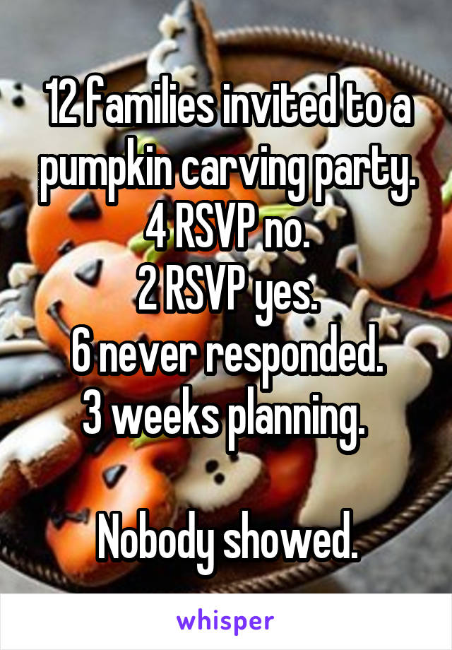 12 families invited to a pumpkin carving party.
4 RSVP no.
2 RSVP yes.
6 never responded.
3 weeks planning. 

Nobody showed.