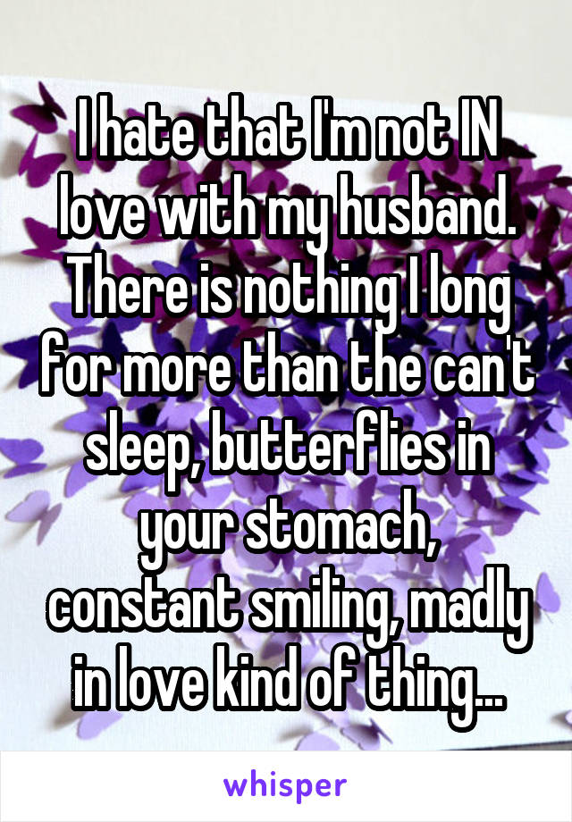 I hate that I'm not IN love with my husband. There is nothing I long for more than the can't sleep, butterflies in your stomach, constant smiling, madly in love kind of thing...