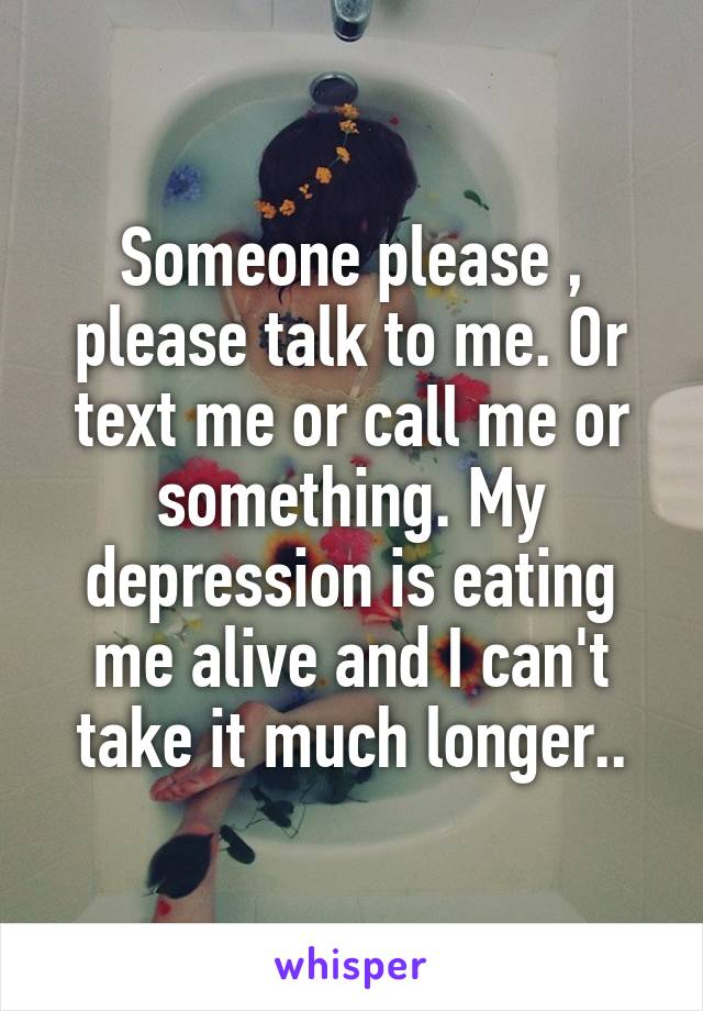 Someone please , please talk to me. Or text me or call me or something. My depression is eating me alive and I can't take it much longer..