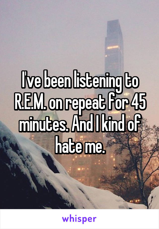 I've been listening to R.E.M. on repeat for 45 minutes. And I kind of hate me.
