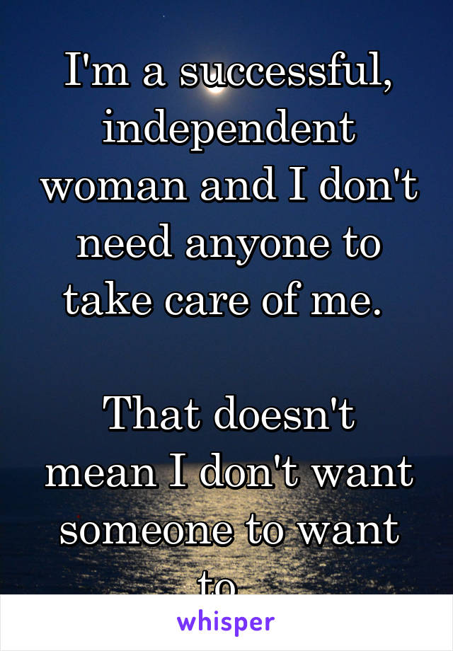 I'm a successful, independent woman and I don't need anyone to take care of me. 

That doesn't mean I don't want someone to want to. 