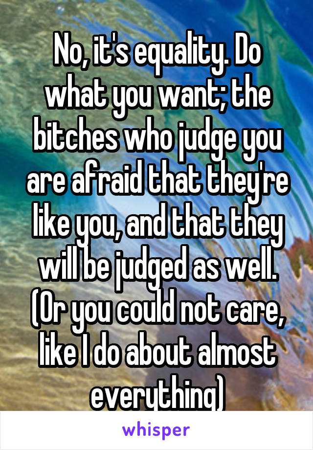 No, it's equality. Do what you want; the bitches who judge you are afraid that they're like you, and that they will be judged as well. (Or you could not care, like I do about almost everything)