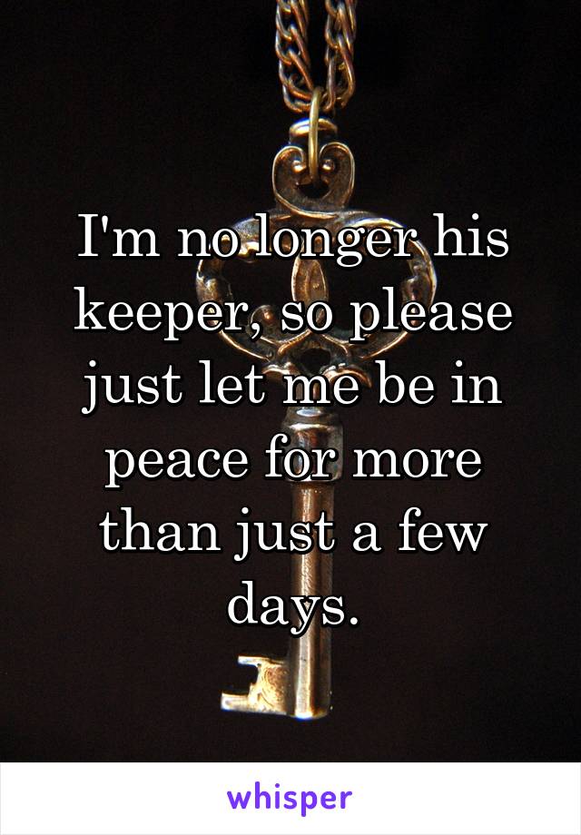 I'm no longer his keeper, so please just let me be in peace for more than just a few days.