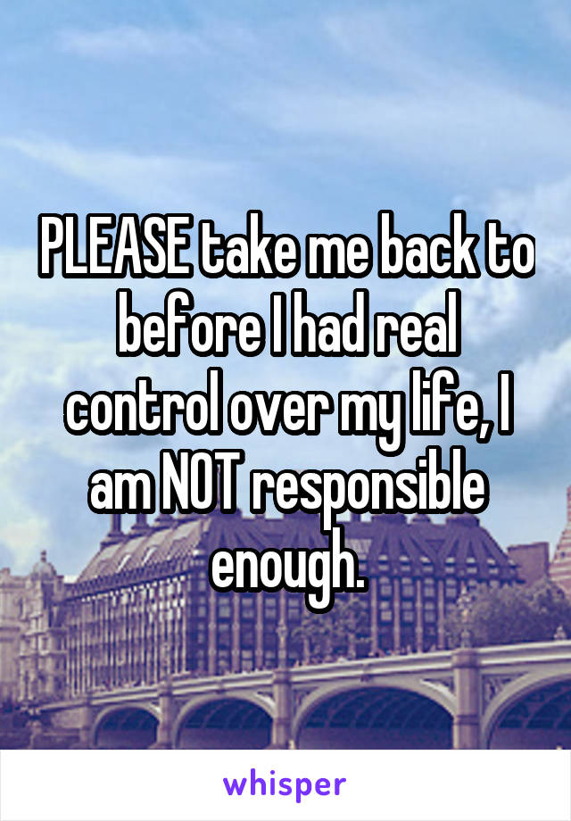 PLEASE take me back to before I had real control over my life, I am NOT responsible enough.