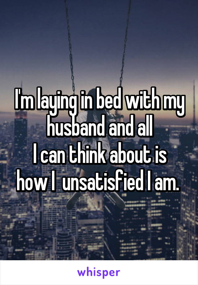 I'm laying in bed with my husband and all
I can think about is how I  unsatisfied I am. 
