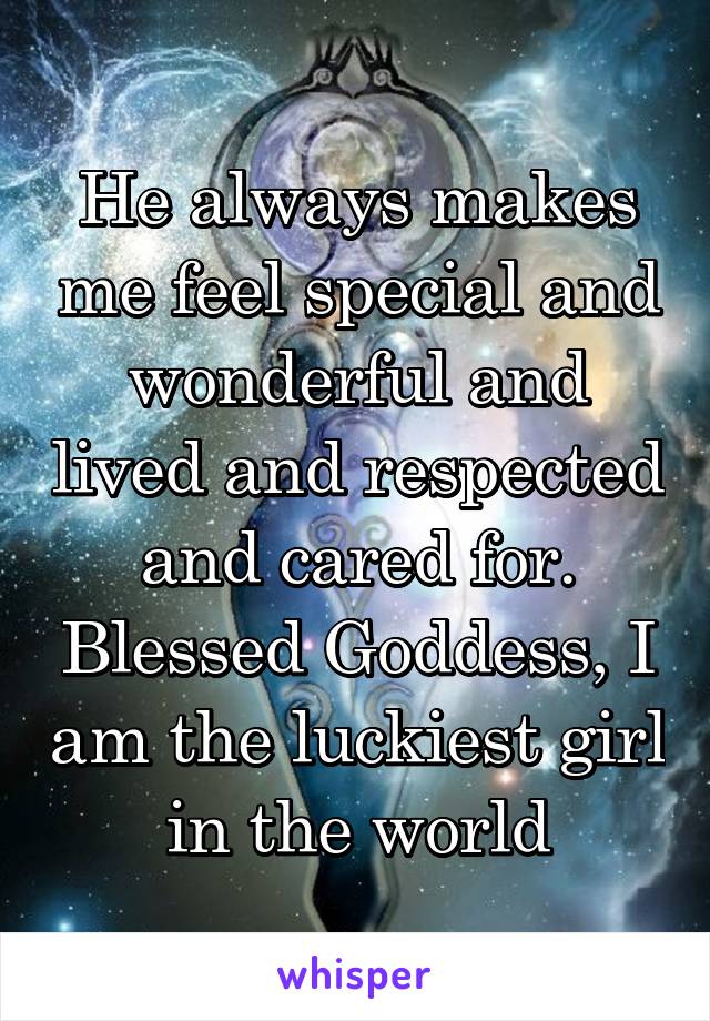 He always makes me feel special and wonderful and lived and respected and cared for. Blessed Goddess, I am the luckiest girl in the world