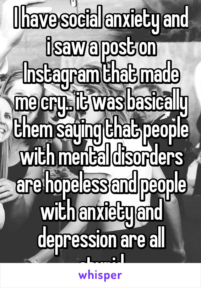 I have social anxiety and i saw a post on Instagram that made me cry.. it was basically them saying that people with mental disorders are hopeless and people with anxiety and depression are all stupid