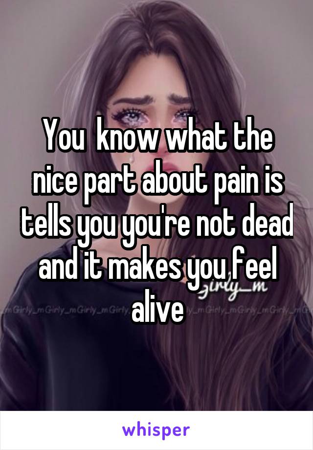 You  know what the nice part about pain is tells you you're not dead and it makes you feel alive