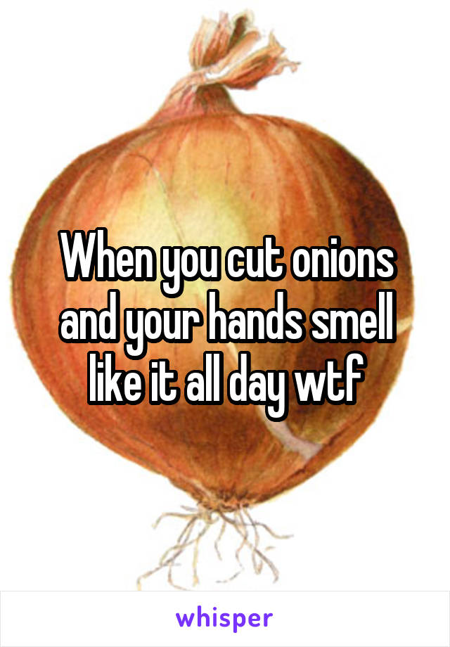 When you cut onions and your hands smell like it all day wtf