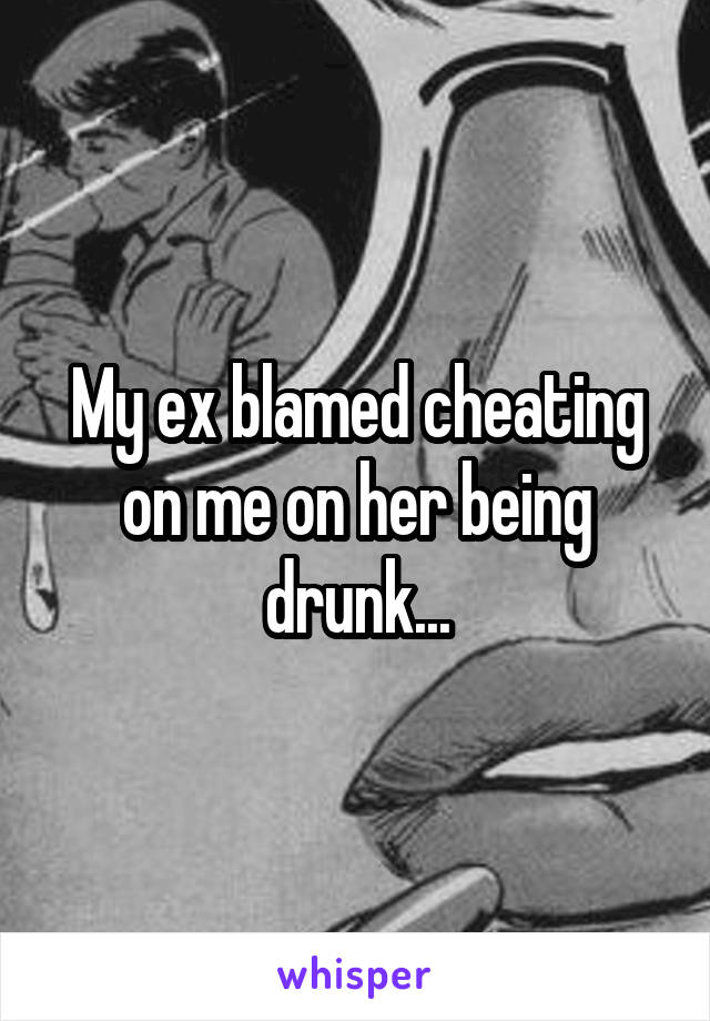 My ex blamed cheating on me on her being drunk...